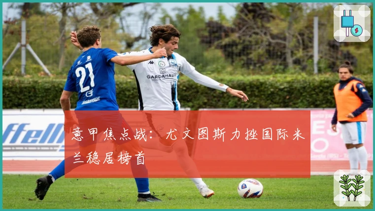 意甲焦点战：尤文图斯力挫国际米兰稳居榜首