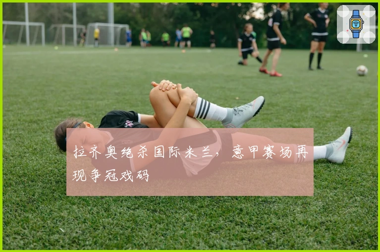 拉齐奥绝杀国际米兰，意甲赛场再现争冠戏码