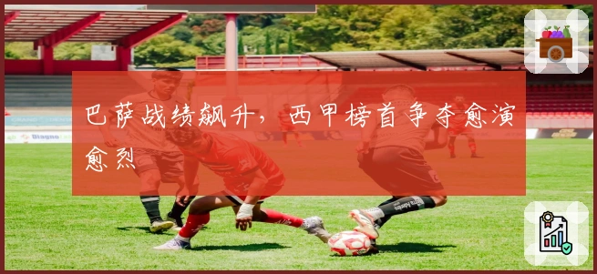 巴萨战绩飙升，西甲榜首争夺愈演愈烈