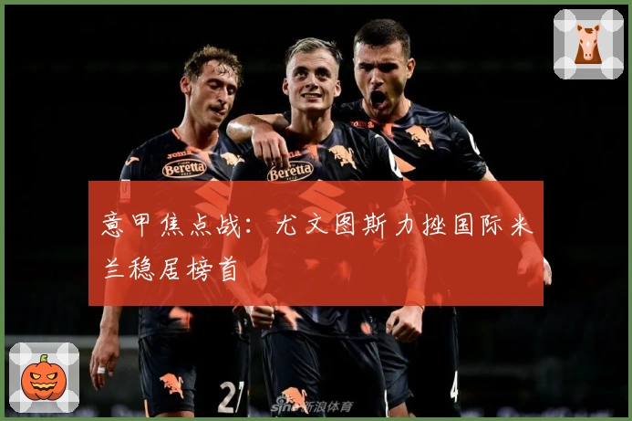 意甲焦点战：尤文图斯力挫国际米兰稳居榜首