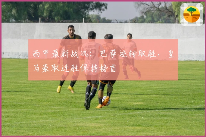 西甲最新战况：巴萨逆转取胜，皇马豪取连胜保持榜首